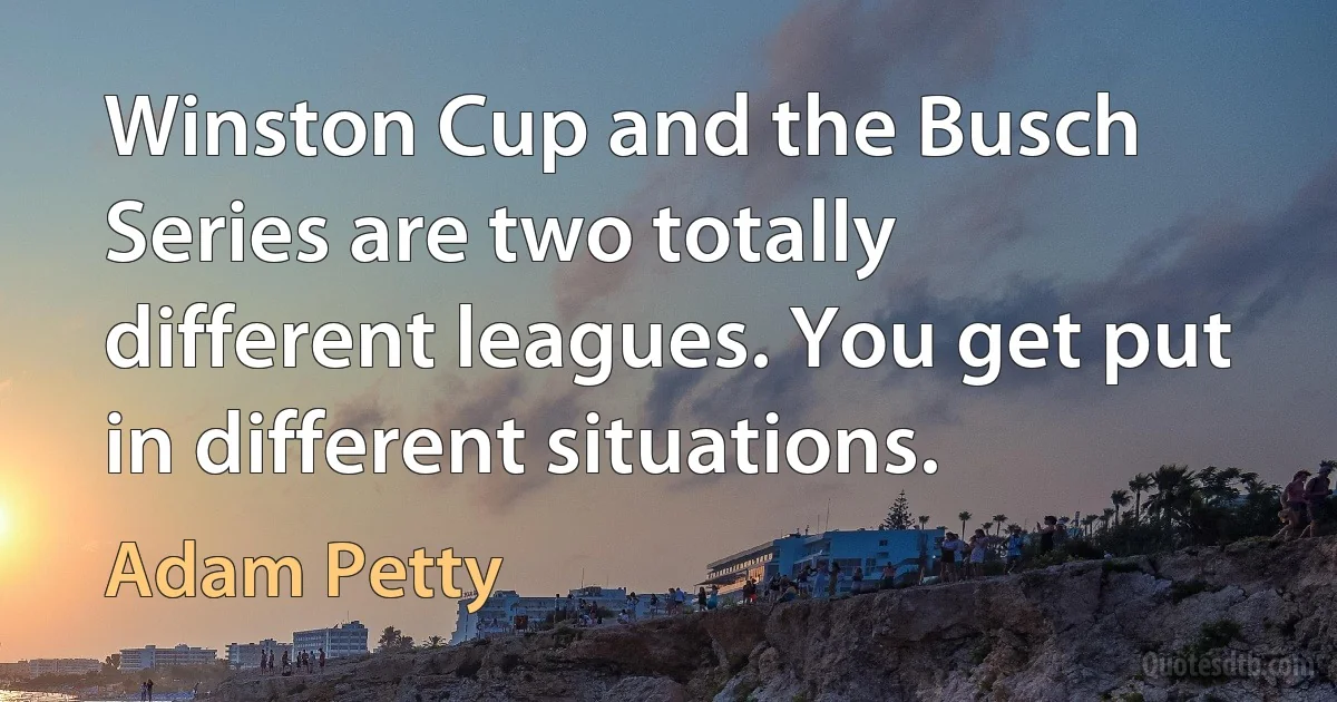 Winston Cup and the Busch Series are two totally different leagues. You get put in different situations. (Adam Petty)