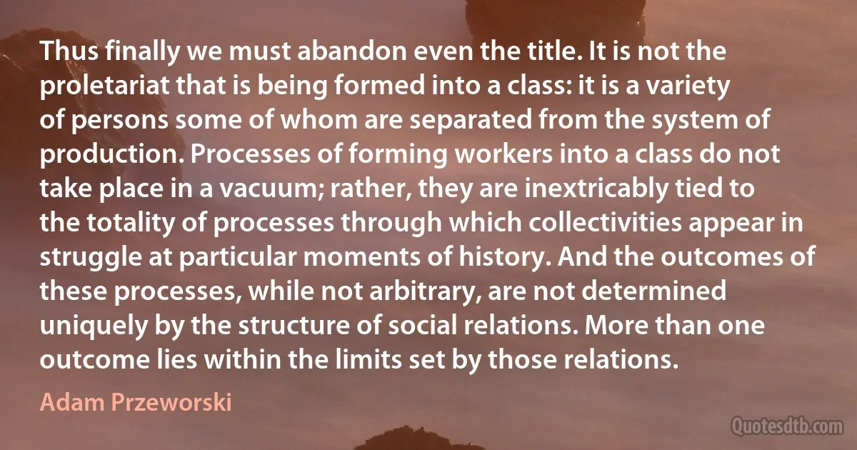 Thus finally we must abandon even the title. It is not the proletariat that is being formed into a class: it is a variety of persons some of whom are separated from the system of production. Processes of forming workers into a class do not take place in a vacuum; rather, they are inextricably tied to the totality of processes through which collectivities appear in struggle at particular moments of history. And the outcomes of these processes, while not arbitrary, are not determined uniquely by the structure of social relations. More than one outcome lies within the limits set by those relations. (Adam Przeworski)