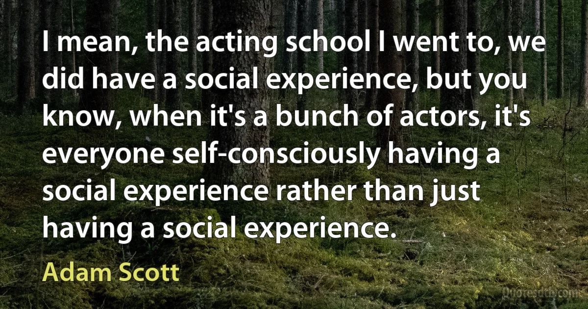 I mean, the acting school I went to, we did have a social experience, but you know, when it's a bunch of actors, it's everyone self-consciously having a social experience rather than just having a social experience. (Adam Scott)