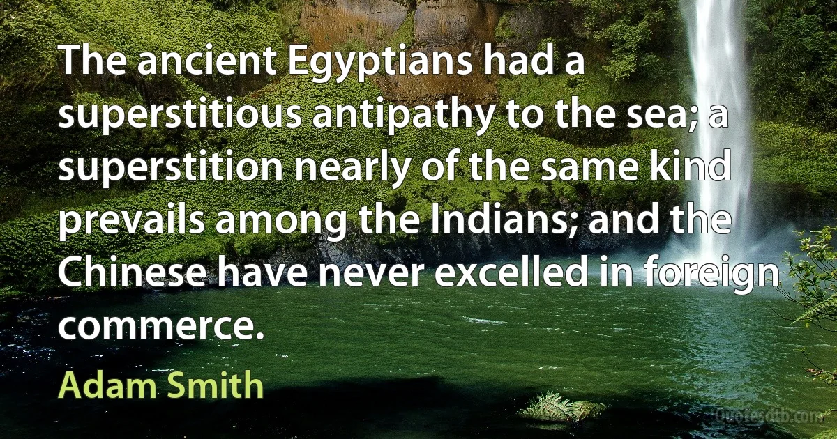 The ancient Egyptians had a superstitious antipathy to the sea; a superstition nearly of the same kind prevails among the Indians; and the Chinese have never excelled in foreign commerce. (Adam Smith)