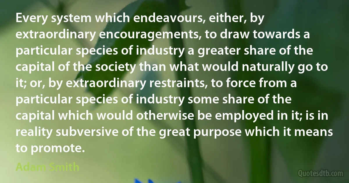 Every system which endeavours, either, by extraordinary encouragements, to draw towards a particular species of industry a greater share of the capital of the society than what would naturally go to it; or, by extraordinary restraints, to force from a particular species of industry some share of the capital which would otherwise be employed in it; is in reality subversive of the great purpose which it means to promote. (Adam Smith)