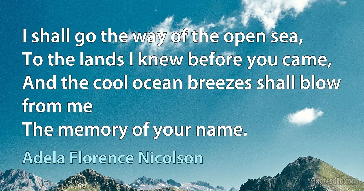 I shall go the way of the open sea, 
To the lands I knew before you came, 
And the cool ocean breezes shall blow from me 
The memory of your name. (Adela Florence Nicolson)