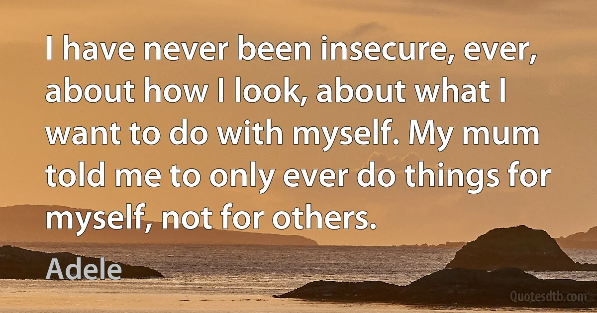 I have never been insecure, ever, about how I look, about what I want to do with myself. My mum told me to only ever do things for myself, not for others. (Adele)