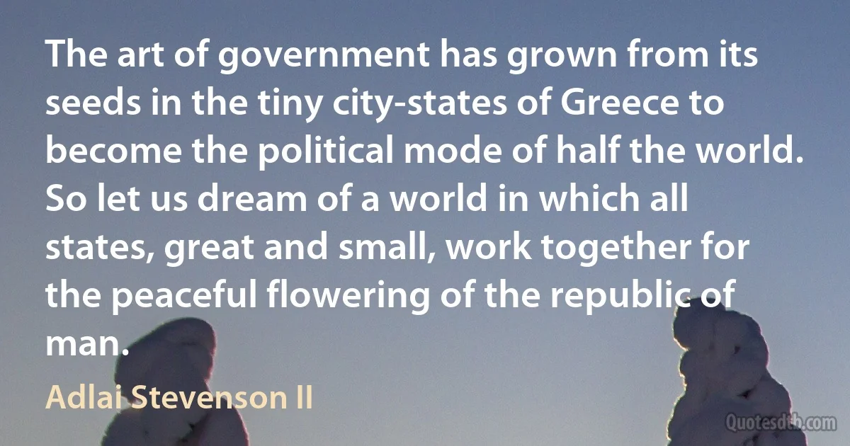 The art of government has grown from its seeds in the tiny city-states of Greece to become the political mode of half the world. So let us dream of a world in which all states, great and small, work together for the peaceful flowering of the republic of man. (Adlai Stevenson II)