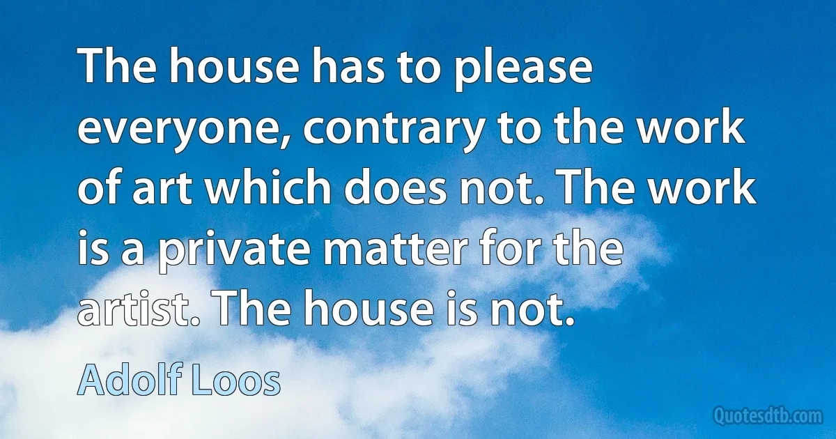 The house has to please everyone, contrary to the work of art which does not. The work is a private matter for the artist. The house is not. (Adolf Loos)