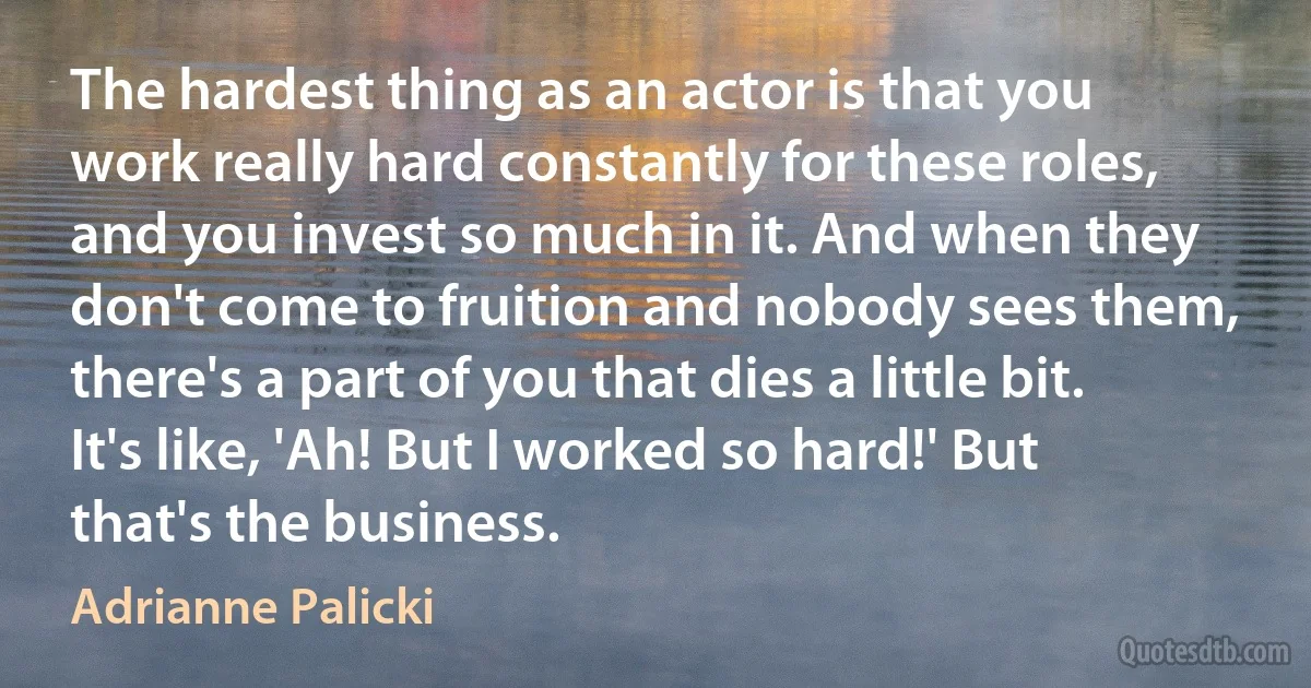 The hardest thing as an actor is that you work really hard constantly for these roles, and you invest so much in it. And when they don't come to fruition and nobody sees them, there's a part of you that dies a little bit. It's like, 'Ah! But I worked so hard!' But that's the business. (Adrianne Palicki)