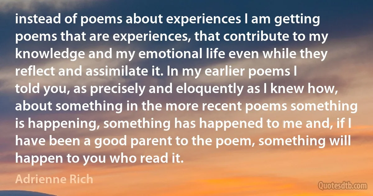 instead of poems about experiences I am getting poems that are experiences, that contribute to my knowledge and my emotional life even while they reflect and assimilate it. In my earlier poems I told you, as precisely and eloquently as I knew how, about something in the more recent poems something is happening, something has happened to me and, if I have been a good parent to the poem, something will happen to you who read it. (Adrienne Rich)