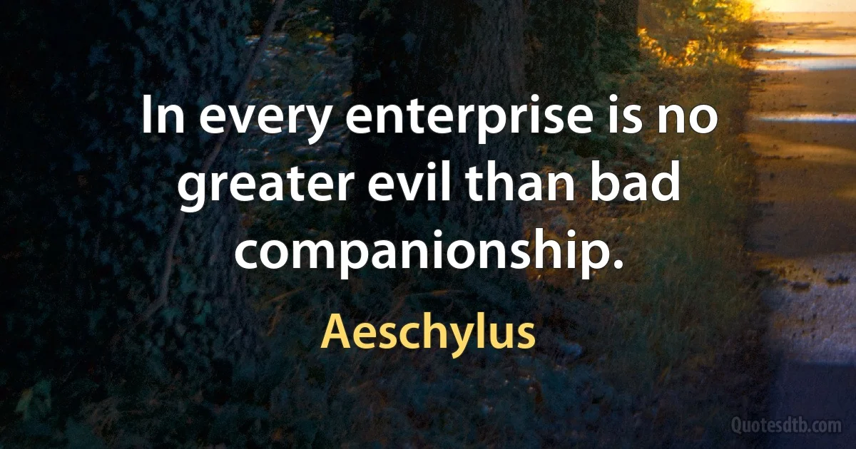 In every enterprise is no greater evil than bad companionship. (Aeschylus)