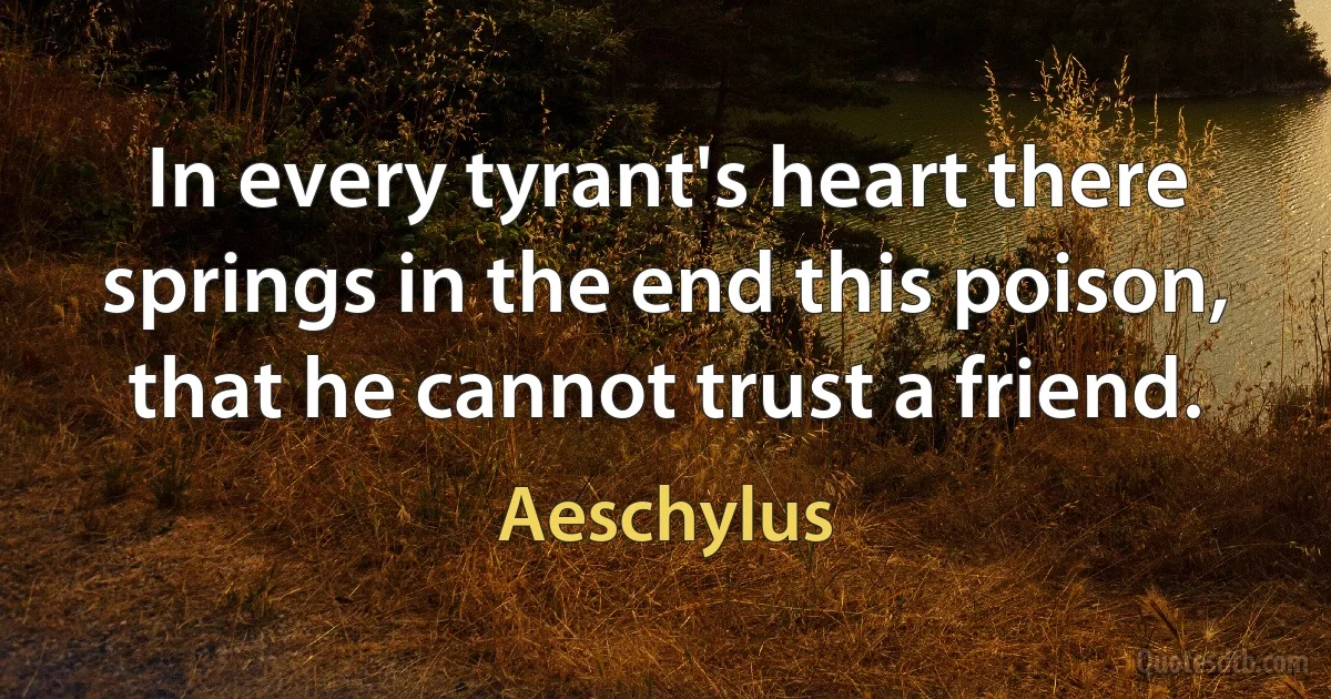 In every tyrant's heart there springs in the end this poison, that he cannot trust a friend. (Aeschylus)