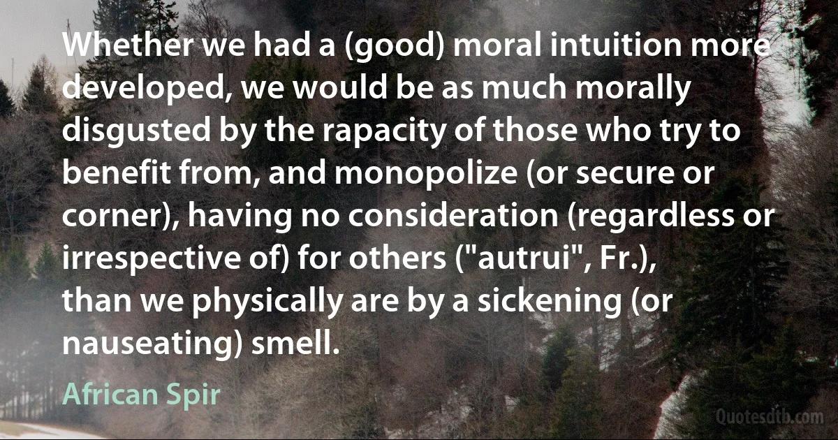 Whether we had a (good) moral intuition more developed, we would be as much morally disgusted by the rapacity of those who try to benefit from, and monopolize (or secure or corner), having no consideration (regardless or irrespective of) for others ("autrui", Fr.), than we physically are by a sickening (or nauseating) smell. (African Spir)