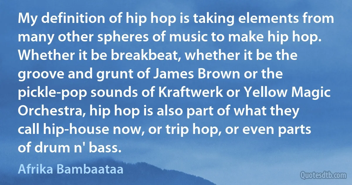 My definition of hip hop is taking elements from many other spheres of music to make hip hop. Whether it be breakbeat, whether it be the groove and grunt of James Brown or the pickle-pop sounds of Kraftwerk or Yellow Magic Orchestra, hip hop is also part of what they call hip-house now, or trip hop, or even parts of drum n' bass. (Afrika Bambaataa)