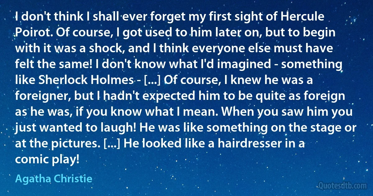 I don't think I shall ever forget my first sight of Hercule Poirot. Of course, I got used to him later on, but to begin with it was a shock, and I think everyone else must have felt the same! I don't know what I'd imagined - something like Sherlock Holmes - [...] Of course, I knew he was a foreigner, but I hadn't expected him to be quite as foreign as he was, if you know what I mean. When you saw him you just wanted to laugh! He was like something on the stage or at the pictures. [...] He looked like a hairdresser in a comic play! (Agatha Christie)