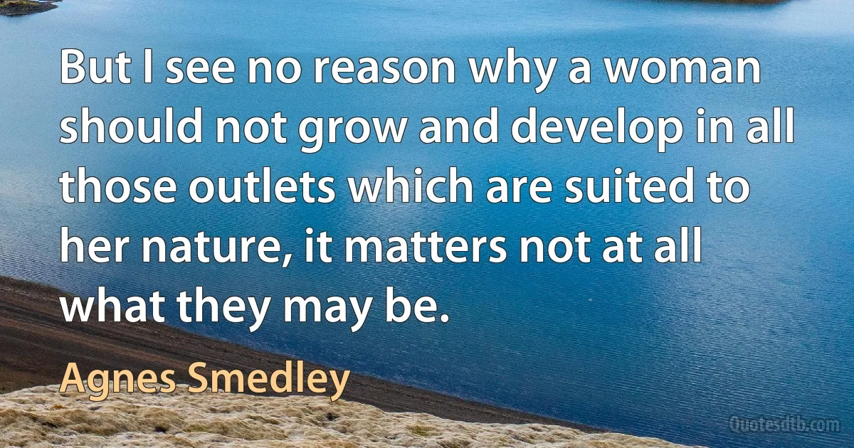 But I see no reason why a woman should not grow and develop in all those outlets which are suited to her nature, it matters not at all what they may be. (Agnes Smedley)