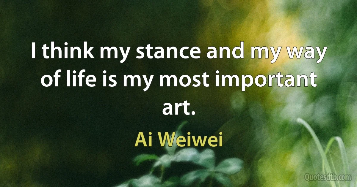 I think my stance and my way of life is my most important art. (Ai Weiwei)