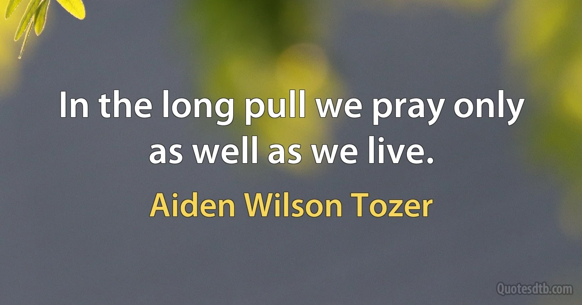 In the long pull we pray only as well as we live. (Aiden Wilson Tozer)