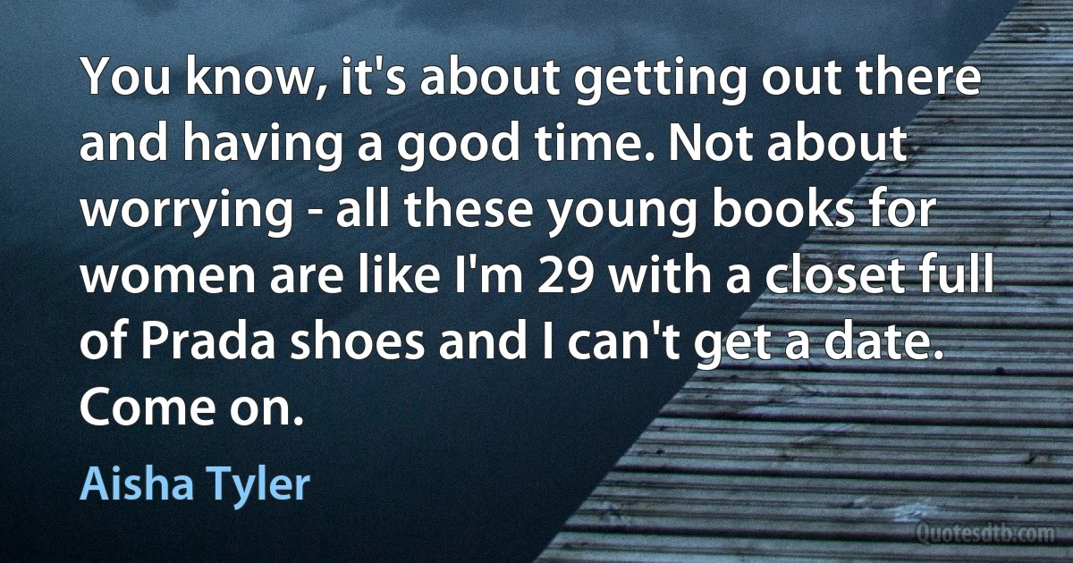 You know, it's about getting out there and having a good time. Not about worrying - all these young books for women are like I'm 29 with a closet full of Prada shoes and I can't get a date. Come on. (Aisha Tyler)