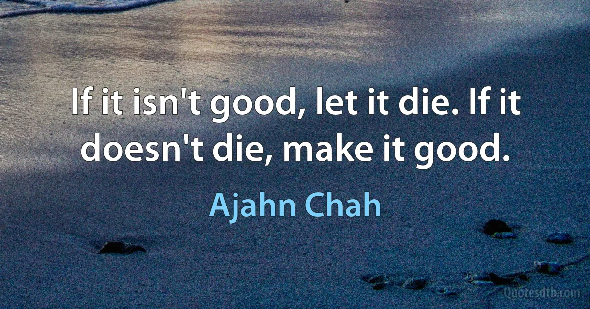 If it isn't good, let it die. If it doesn't die, make it good. (Ajahn Chah)