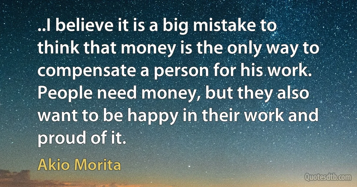 ..I believe it is a big mistake to think that money is the only way to compensate a person for his work. People need money, but they also want to be happy in their work and proud of it. (Akio Morita)