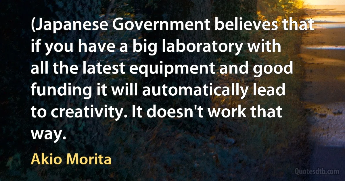 (Japanese Government believes that if you have a big laboratory with all the latest equipment and good funding it will automatically lead to creativity. It doesn't work that way. (Akio Morita)