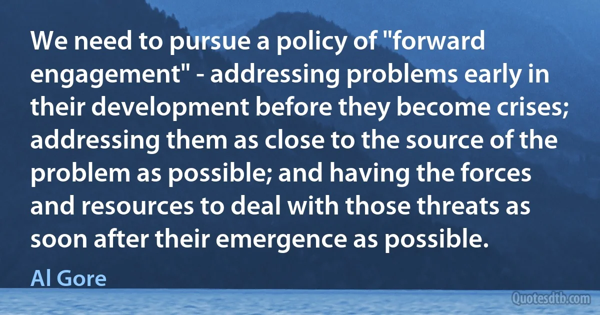 We need to pursue a policy of "forward engagement" - addressing problems early in their development before they become crises; addressing them as close to the source of the problem as possible; and having the forces and resources to deal with those threats as soon after their emergence as possible. (Al Gore)