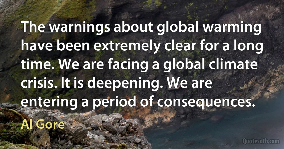 The warnings about global warming have been extremely clear for a long time. We are facing a global climate crisis. It is deepening. We are entering a period of consequences. (Al Gore)