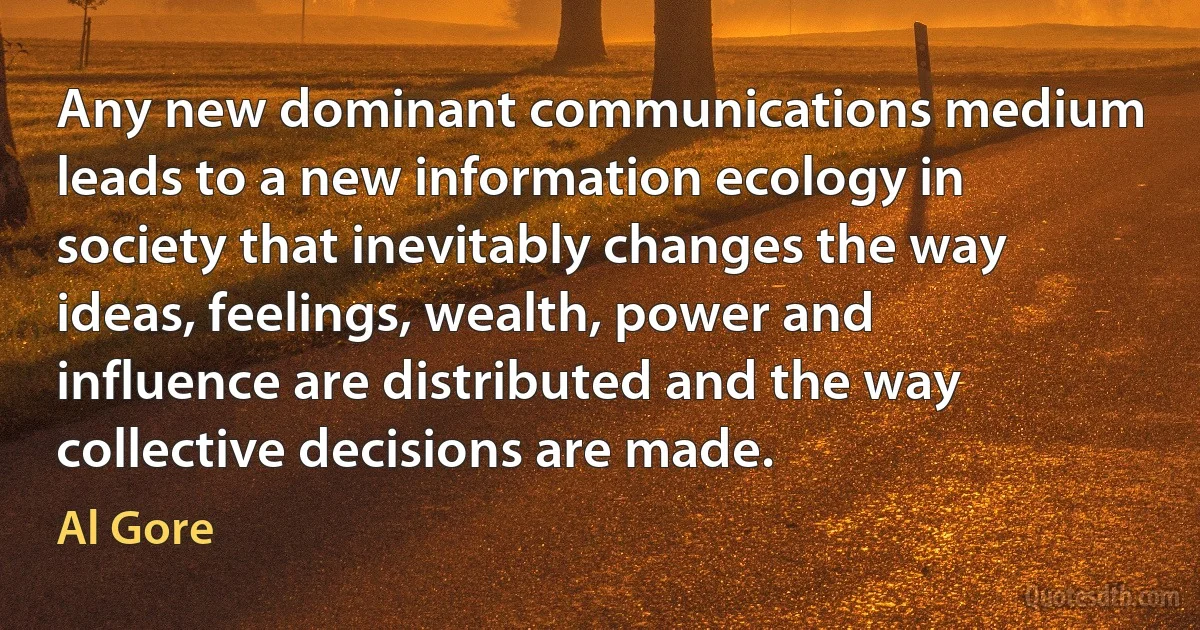 Any new dominant communications medium leads to a new information ecology in society that inevitably changes the way ideas, feelings, wealth, power and influence are distributed and the way collective decisions are made. (Al Gore)