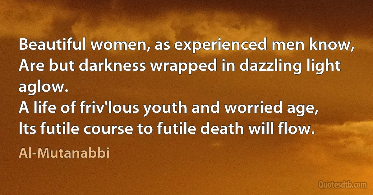 Beautiful women, as experienced men know,
Are but darkness wrapped in dazzling light aglow.
A life of friv'lous youth and worried age,
Its futile course to futile death will flow. (Al-Mutanabbi)