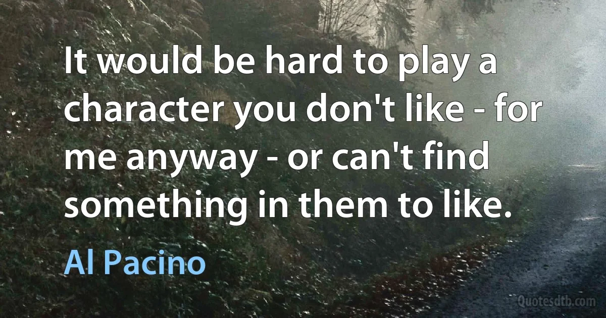 It would be hard to play a character you don't like - for me anyway - or can't find something in them to like. (Al Pacino)