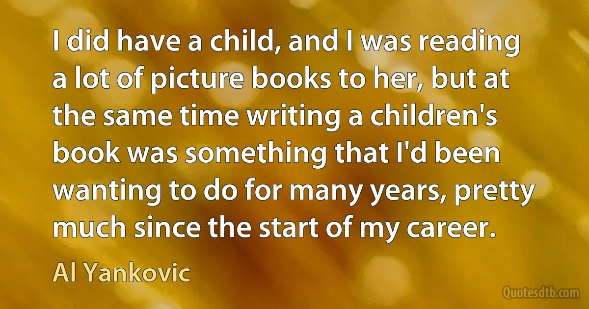 I did have a child, and I was reading a lot of picture books to her, but at the same time writing a children's book was something that I'd been wanting to do for many years, pretty much since the start of my career. (Al Yankovic)