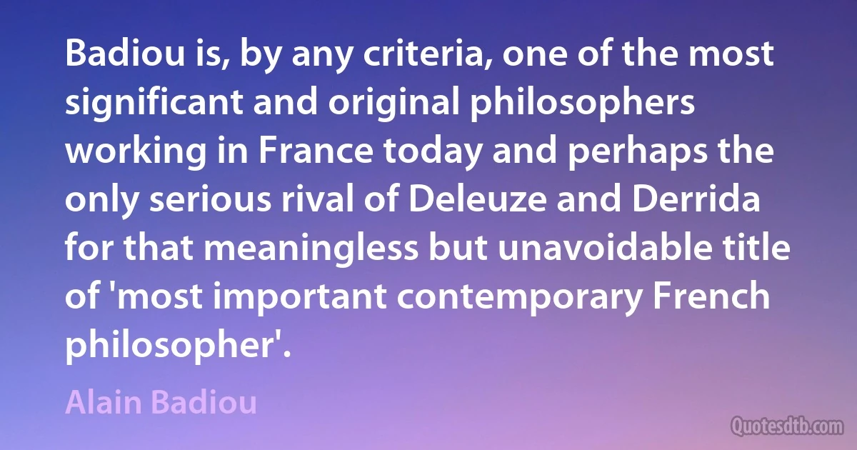 Badiou is, by any criteria, one of the most significant and original philosophers working in France today and perhaps the only serious rival of Deleuze and Derrida for that meaningless but unavoidable title of 'most important contemporary French philosopher'. (Alain Badiou)