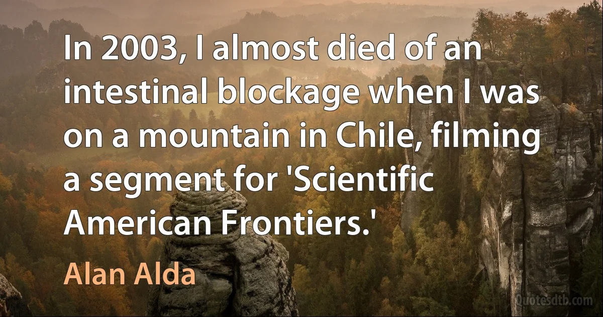 In 2003, I almost died of an intestinal blockage when I was on a mountain in Chile, filming a segment for 'Scientific American Frontiers.' (Alan Alda)