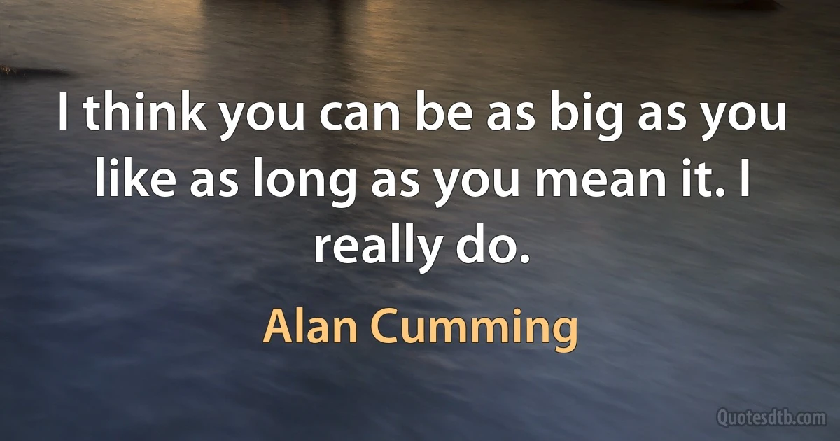 I think you can be as big as you like as long as you mean it. I really do. (Alan Cumming)