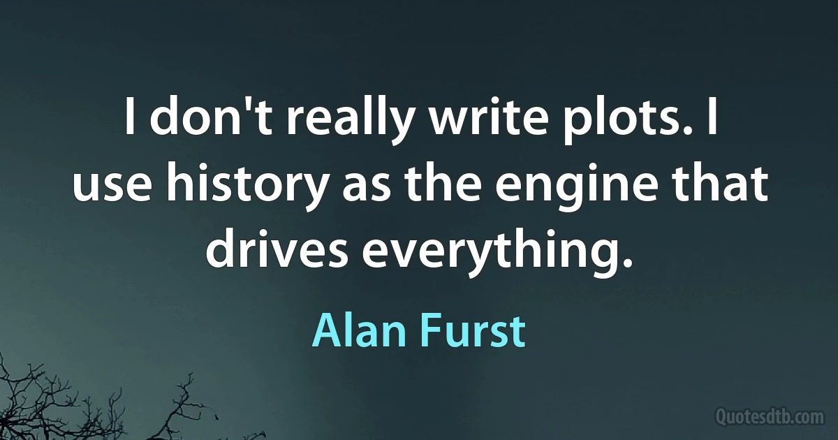 I don't really write plots. I use history as the engine that drives everything. (Alan Furst)