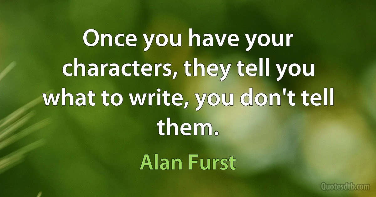 Once you have your characters, they tell you what to write, you don't tell them. (Alan Furst)