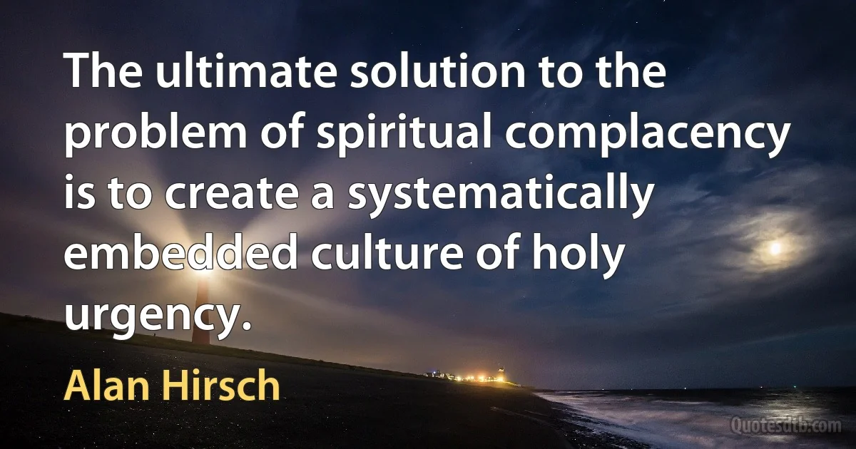 The ultimate solution to the problem of spiritual complacency is to create a systematically embedded culture of holy urgency. (Alan Hirsch)