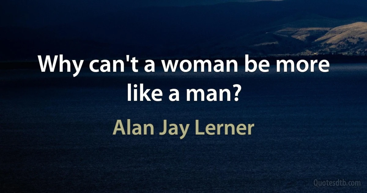 Why can't a woman be more like a man? (Alan Jay Lerner)