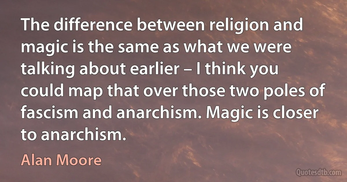 The difference between religion and magic is the same as what we were talking about earlier – I think you could map that over those two poles of fascism and anarchism. Magic is closer to anarchism. (Alan Moore)