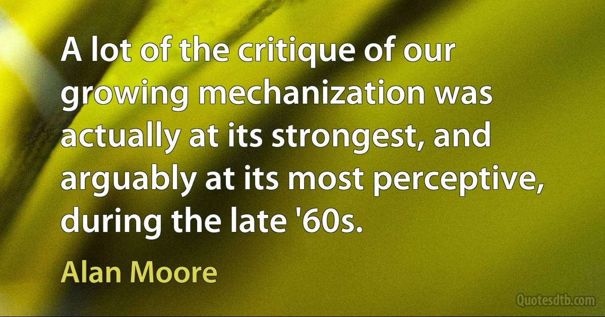 A lot of the critique of our growing mechanization was actually at its strongest, and arguably at its most perceptive, during the late '60s. (Alan Moore)