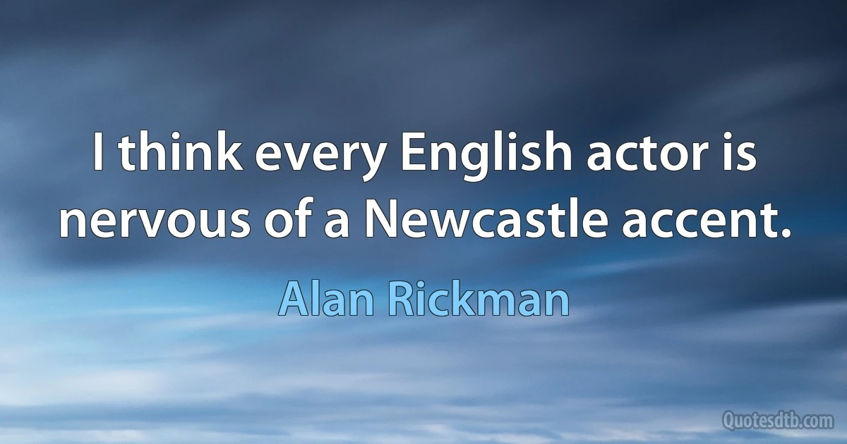 I think every English actor is nervous of a Newcastle accent. (Alan Rickman)