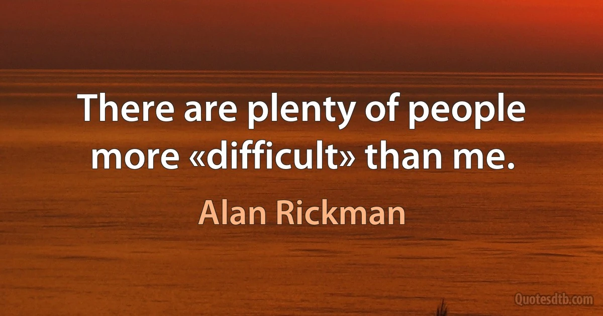 There are plenty of people more «difficult» than me. (Alan Rickman)