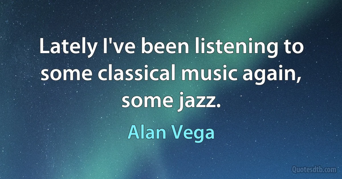 Lately I've been listening to some classical music again, some jazz. (Alan Vega)