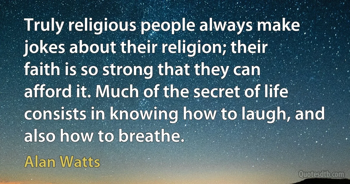 Truly religious people always make jokes about their religion; their faith is so strong that they can afford it. Much of the secret of life consists in knowing how to laugh, and also how to breathe. (Alan Watts)