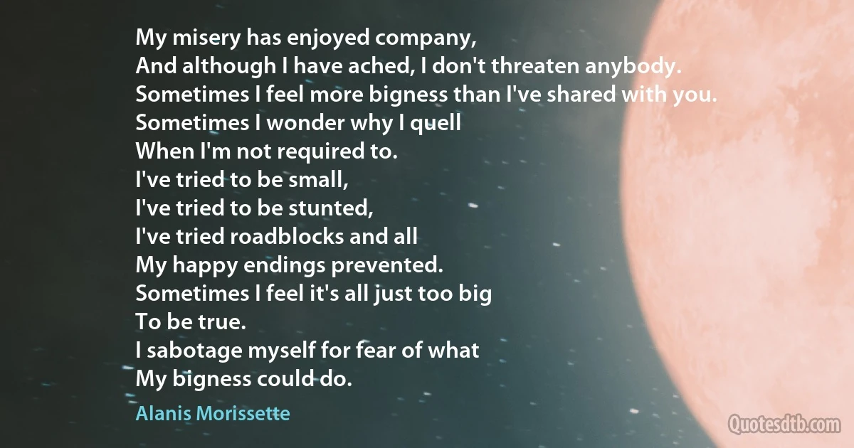 My misery has enjoyed company,
And although I have ached, I don't threaten anybody.
Sometimes I feel more bigness than I've shared with you.
Sometimes I wonder why I quell
When I'm not required to.
I've tried to be small,
I've tried to be stunted,
I've tried roadblocks and all
My happy endings prevented.
Sometimes I feel it's all just too big
To be true.
I sabotage myself for fear of what
My bigness could do. (Alanis Morissette)