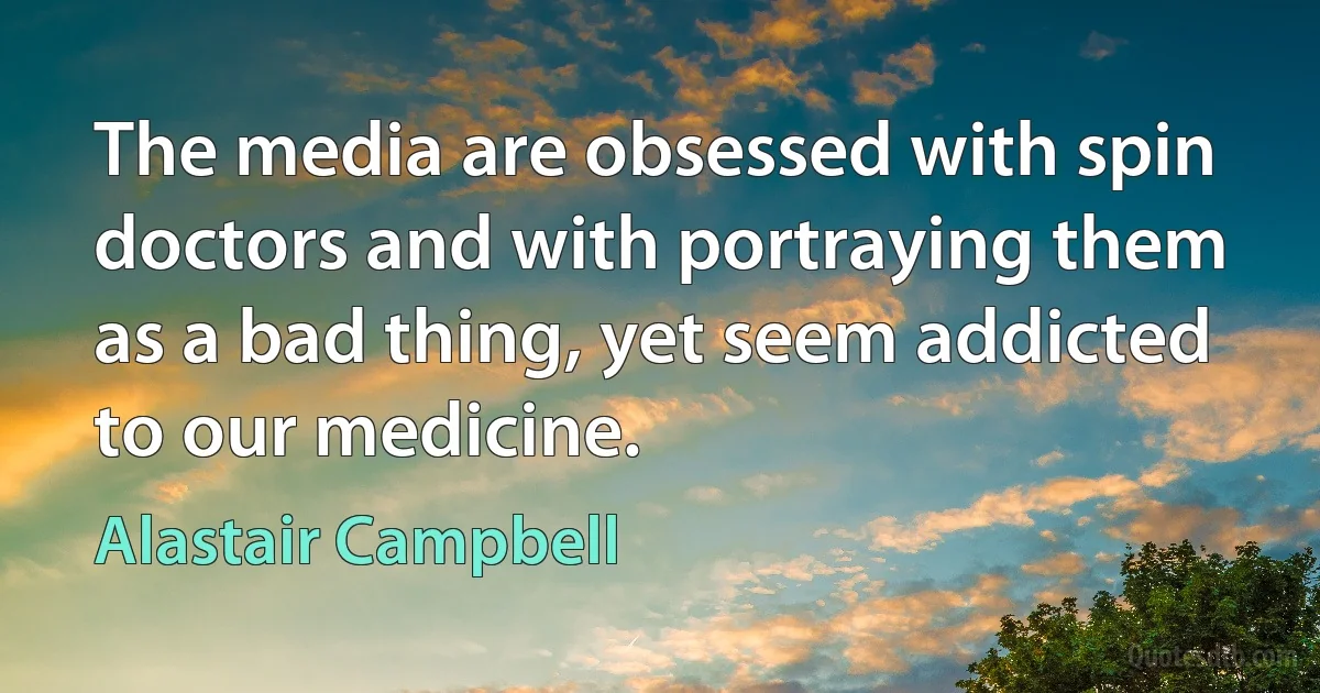 The media are obsessed with spin doctors and with portraying them as a bad thing, yet seem addicted to our medicine. (Alastair Campbell)