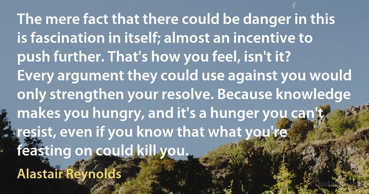 The mere fact that there could be danger in this is fascination in itself; almost an incentive to push further. That's how you feel, isn't it? Every argument they could use against you would only strengthen your resolve. Because knowledge makes you hungry, and it's a hunger you can't resist, even if you know that what you're feasting on could kill you. (Alastair Reynolds)