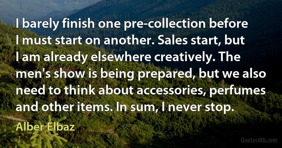 I barely finish one pre-collection before I must start on another. Sales start, but I am already elsewhere creatively. The men's show is being prepared, but we also need to think about accessories, perfumes and other items. In sum, I never stop. (Alber Elbaz)