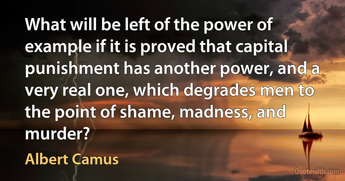 What will be left of the power of example if it is proved that capital punishment has another power, and a very real one, which degrades men to the point of shame, madness, and murder? (Albert Camus)