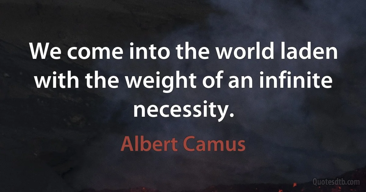 We come into the world laden with the weight of an infinite necessity. (Albert Camus)