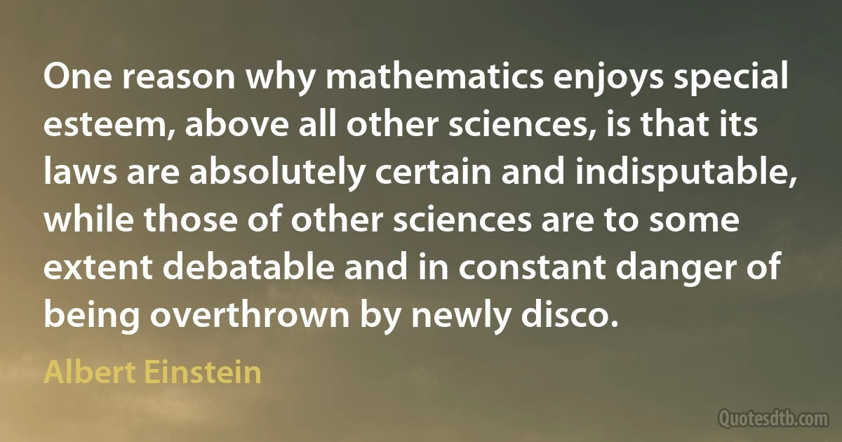 One reason why mathematics enjoys special esteem, above all other sciences, is that its laws are absolutely certain and indisputable, while those of other sciences are to some extent debatable and in constant danger of being overthrown by newly disco. (Albert Einstein)