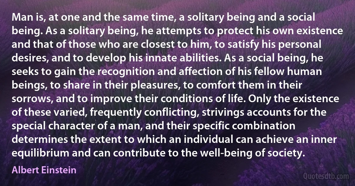 Man is, at one and the same time, a solitary being and a social being. As a solitary being, he attempts to protect his own existence and that of those who are closest to him, to satisfy his personal desires, and to develop his innate abilities. As a social being, he seeks to gain the recognition and affection of his fellow human beings, to share in their pleasures, to comfort them in their sorrows, and to improve their conditions of life. Only the existence of these varied, frequently conflicting, strivings accounts for the special character of a man, and their specific combination determines the extent to which an individual can achieve an inner equilibrium and can contribute to the well-being of society. (Albert Einstein)